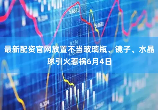最新配资官网放置不当玻璃瓶、镜子、水晶球引火惹祸6月4日