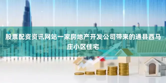 股票配资资讯网站一家房地产开发公司带来的通县西马庄小区住宅