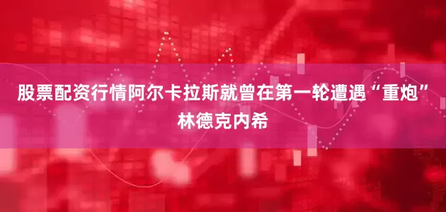 股票配资行情阿尔卡拉斯就曾在第一轮遭遇“重炮”林德克内希
